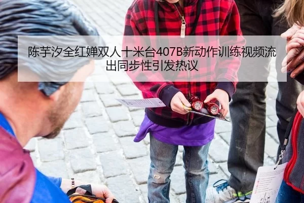 陈芋汐全红婵双人十米台407B新动作训练视频流出同步性引发热议